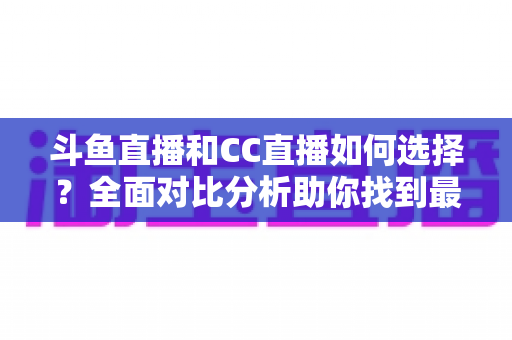 斗鱼直播和CC直播如何选择？全面对比分析助你找到最适合自己的直播平台