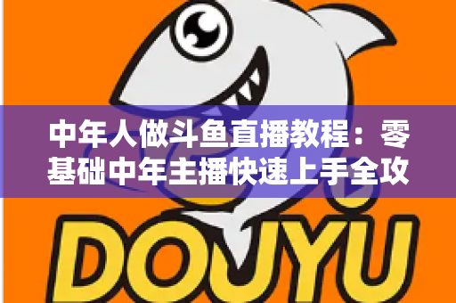 中年人做斗鱼直播教程:零基础中年主播快速上手全攻略 中年人做斗鱼直播教程:零基础中年主播快速上手全攻略