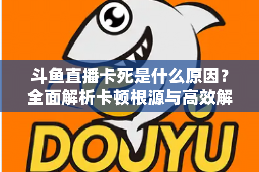 斗鱼直播卡死是什么原因?全面解析卡顿根源与高效解决办法 斗鱼直播卡死是什么原因?全面解析卡顿根源与高效解决办法