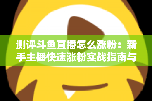 测评斗鱼直播怎么涨粉:新手主播快速涨粉实战指南与深度测评全解析 测评斗鱼直播怎么涨粉:新手主播快速涨粉实战指南与深度测评全解析