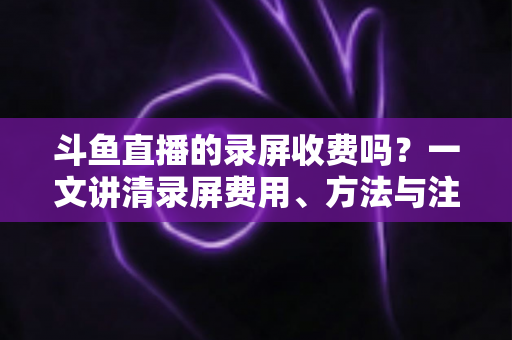 斗鱼直播的录屏收费吗?一文讲清录屏费用、方法与注意事项 斗鱼直播的录屏收费吗?一文讲清录屏费用、方法与注意事项