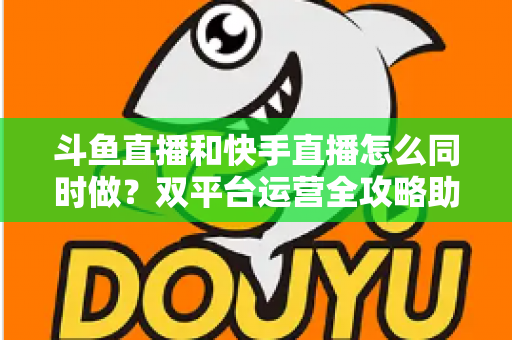 斗鱼直播和快手直播怎么同时做？双平台运营全攻略助你流量翻倍
