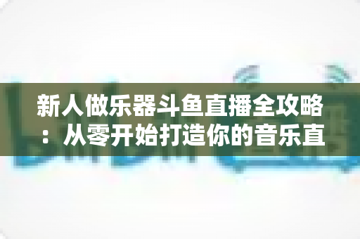 新人做乐器斗鱼直播全攻略：从零开始打造你的音乐直播间