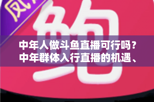 中年人做斗鱼直播可行吗？中年群体入行直播的机遇、挑战与实操指南全解析