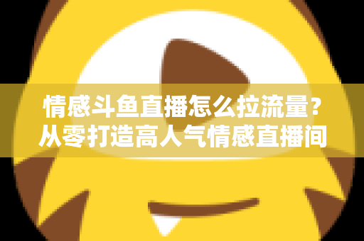 情感斗鱼直播怎么拉流量?从零打造高人气情感直播间的实战引流指南 情感斗鱼直播怎么拉流量?从零打造高人气情感直播间的实战引流指南