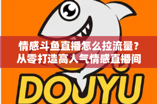 情感斗鱼直播怎么拉流量？从零打造高人气情感直播间的实战引流指南