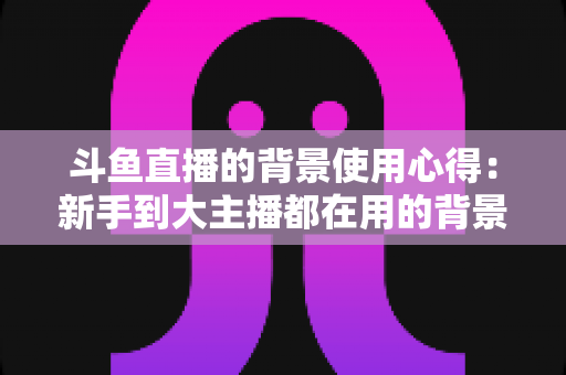 斗鱼直播的背景使用心得:新手到大主播都在用的背景布置实战指南 斗鱼直播的背景使用心得:新手到大主播都在用的背景布置实战指南