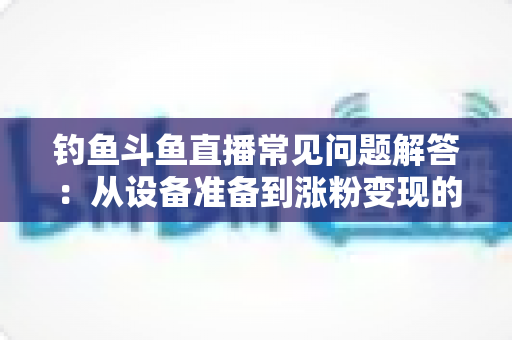 钓鱼斗鱼直播常见问题解答：从设备准备到涨粉变现的新手主播全方位指南