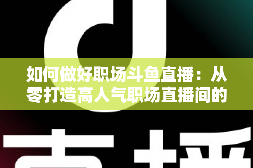 如何做好职场斗鱼直播:从零打造高人气职场直播间的实战全攻略 如何做好职场斗鱼直播:从零打造高人气职场直播间的实战全攻略