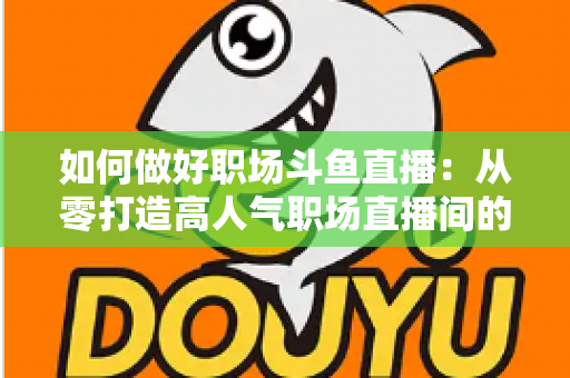 如何做好职场斗鱼直播：从零打造高人气职场直播间的实战全攻略