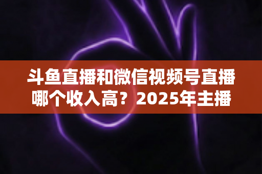 斗鱼直播和微信视频号直播哪个收入高?2025年主播变现收益深度对比全解析 斗鱼直播和微信视频号直播哪个收入高?2025年主播变现收益深度对比全解析
