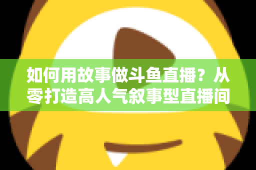 如何用故事做斗鱼直播？从零打造高人气叙事型直播间的实战指南