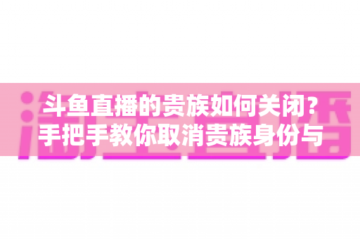 斗鱼直播的贵族如何关闭?手把手教你取消贵族身份与自动续费的完整指南 斗鱼直播的贵族如何关闭?手把手教你取消贵族身份与自动续费的完整指南