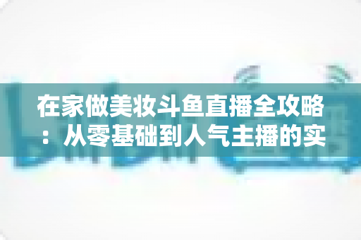 在家做美妆斗鱼直播全攻略:从零基础到人气主播的实用指南 在家做美妆斗鱼直播全攻略:从零基础到人气主播的实用指南