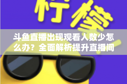 斗鱼直播出现观看人数少怎么办？全面解析提升直播间人气与流量的实用策略
