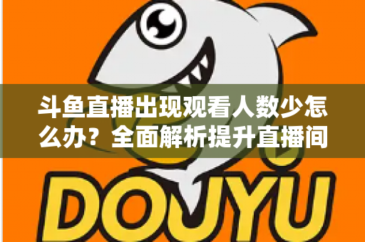 斗鱼直播出现观看人数少怎么办？全面解析提升直播间人气与流量的实用策略