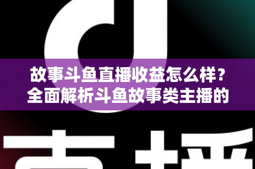 故事斗鱼直播收益怎么样？全面解析斗鱼故事类主播的收益来源、收入水平与赚钱潜力
