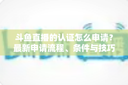 斗鱼直播的认证怎么申请?最新申请流程、条件与技巧全解析 斗鱼直播的认证怎么申请?最新申请流程、条件与技巧全解析