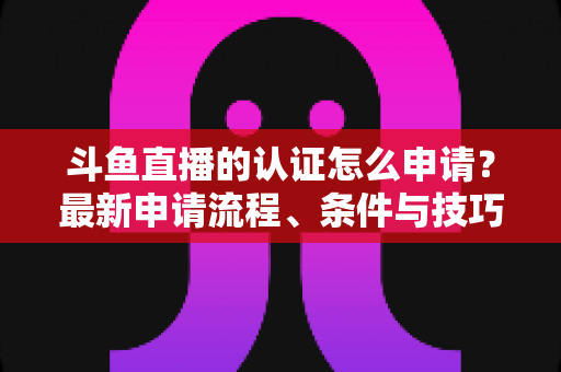 斗鱼直播的认证怎么申请？最新申请流程、条件与技巧全解析