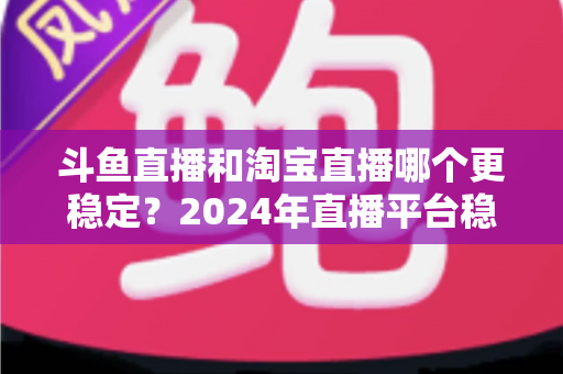 斗鱼直播和淘宝直播哪个更稳定？2024年直播平台稳定性深度测评与选择指南