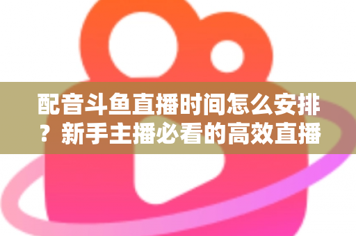 配音斗鱼直播时间怎么安排?新手主播必看的高效直播时间规划全攻略 配音斗鱼直播时间怎么安排?新手主播必看的高效直播时间规划全攻略