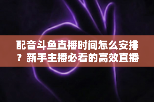 配音斗鱼直播时间怎么安排?新手主播必看的高效直播时间规划全攻略 配音斗鱼直播时间怎么安排?新手主播必看的高效直播时间规划全攻略