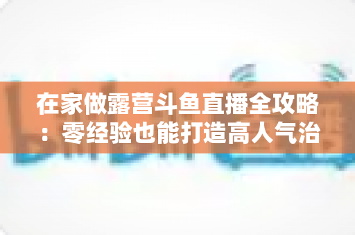 在家做露营斗鱼直播全攻略:零经验也能打造高人气治愈系露营直播间的实用指南 在家做露营斗鱼直播全攻略:零经验也能打造高人气治愈系露营直播间的实用指南