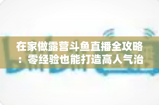 在家做露营斗鱼直播全攻略：零经验也能打造高人气治愈系露营直播间的实用指南