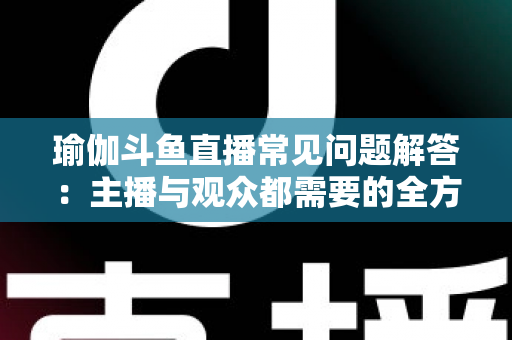 瑜伽斗鱼直播常见问题解答：主播与观众都需要的全方位实战指南