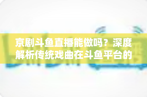 京剧斗鱼直播能做吗？深度解析传统戏曲在斗鱼平台的直播前景、开播条件与运营全攻略