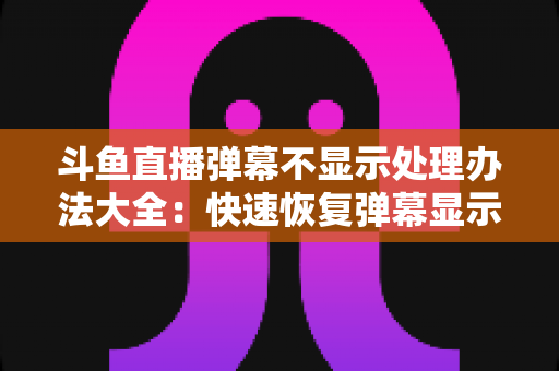 斗鱼直播弹幕不显示处理办法大全：快速恢复弹幕显示的完整实用指南