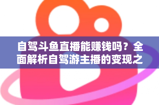 自驾斗鱼直播能赚钱吗？全面解析自驾游主播的变现之路与赚钱技巧