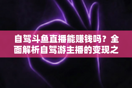 自驾斗鱼直播能赚钱吗？全面解析自驾游主播的变现之路与赚钱技巧