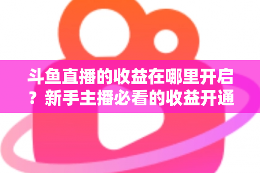 斗鱼直播的收益在哪里开启?新手主播必看的收益开通全流程指南 斗鱼直播的收益在哪里开启?新手主播必看的收益开通全流程指南