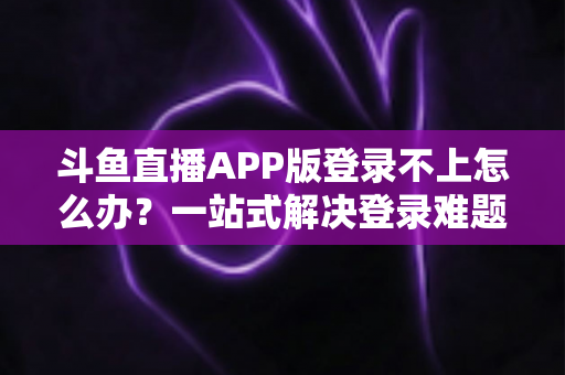 斗鱼直播APP版登录不上怎么办？一站式解决登录难题的实用指南