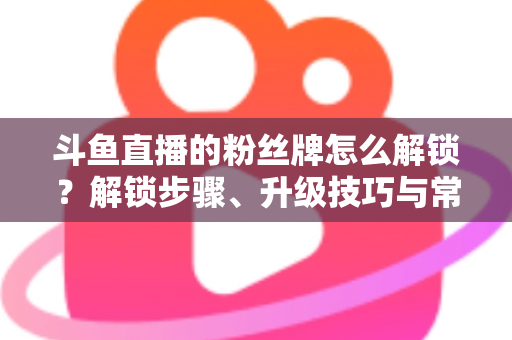 斗鱼直播的粉丝牌怎么解锁？解锁步骤、升级技巧与常见问题全解析