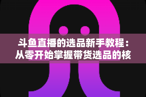 斗鱼直播的选品新手教程：从零开始掌握带货选品的核心方法与实战避坑指南