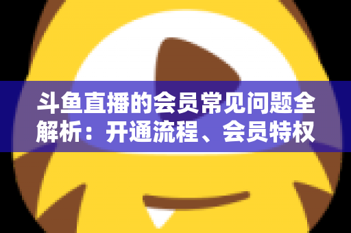 斗鱼直播的会员常见问题全解析:开通流程、会员特权与退订指南一文读懂 斗鱼直播的会员常见问题全解析:开通流程、会员特权与退订指南一文读懂