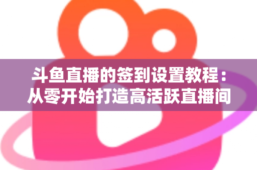 斗鱼直播的签到设置教程：从零开始打造高活跃直播间的完整指南