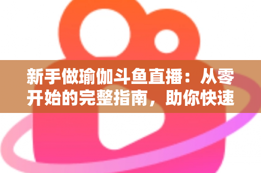 新手做瑜伽斗鱼直播：从零开始的完整指南，助你快速打造人气瑜伽直播间