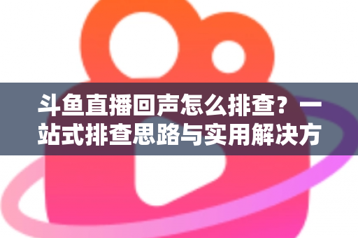 斗鱼直播回声怎么排查?一站式排查思路与实用解决方案全解析 斗鱼直播回声怎么排查?一站式排查思路与实用解决方案全解析