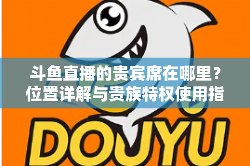 斗鱼直播的贵宾席在哪里?位置详解与贵族特权使用指南 斗鱼直播的贵宾席在哪里?位置详解与贵族特权使用指南