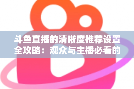 斗鱼直播的清晰度推荐设置全攻略：观众与主播必看的高清画质优化指南