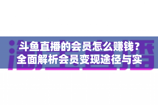 斗鱼直播的会员怎么赚钱？全面解析会员变现途径与实战攻略