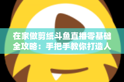 在家做剪纸斗鱼直播零基础全攻略：手把手教你打造人气传统文化直播间