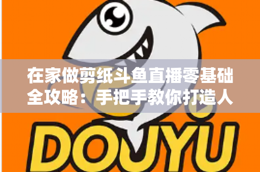 在家做剪纸斗鱼直播零基础全攻略：手把手教你打造人气传统文化直播间