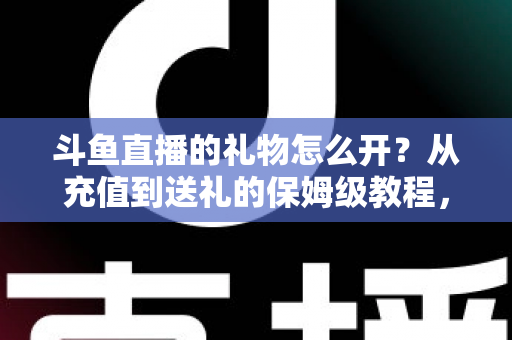 斗鱼直播的礼物怎么开？从充值到送礼的保姆级教程，新手也能一次学会