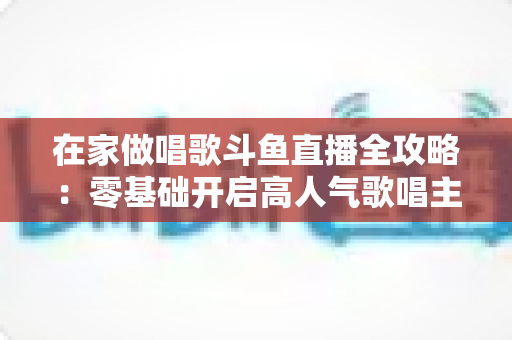 在家做唱歌斗鱼直播全攻略:零基础开启高人气歌唱主播之路 在家做唱歌斗鱼直播全攻略:零基础开启高人气歌唱主播之路