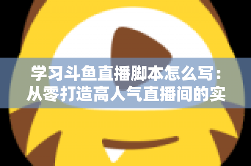 学习斗鱼直播脚本怎么写：从零打造高人气直播间的实战指南