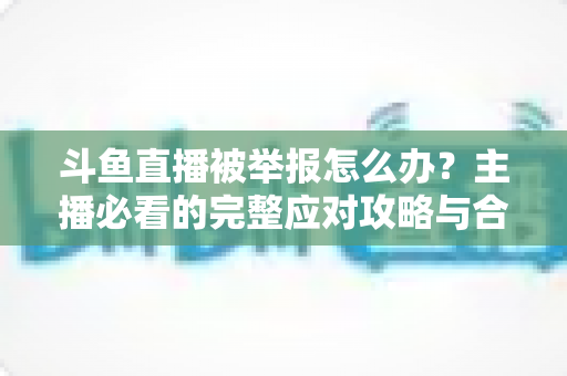 斗鱼直播被举报怎么办?主播必看的完整应对攻略与合规指南 斗鱼直播被举报怎么办?主播必看的完整应对攻略与合规指南